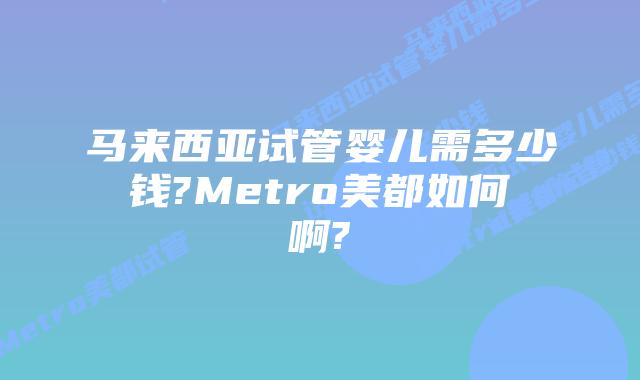 马来西亚试管婴儿需多少钱?Metro美都如何啊?