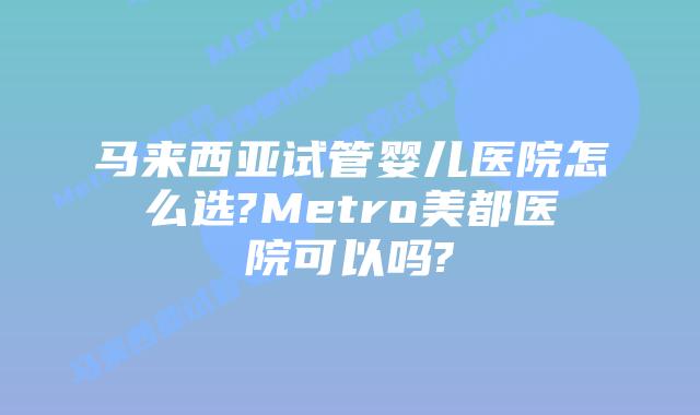 马来西亚试管婴儿医院怎么选?Metro美都医院可以吗?
