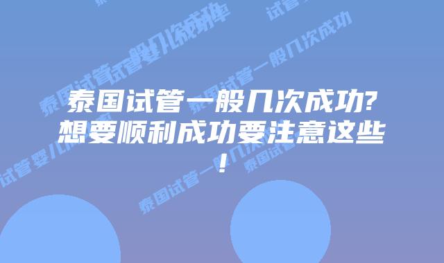泰国试管一般几次成功?想要顺利成功要注意这些!