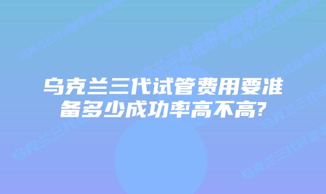 乌克兰三代试管费用要准备多少成功率高不高?