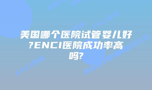 美国哪个医院试管婴儿好?ENCI医院成功率高吗?