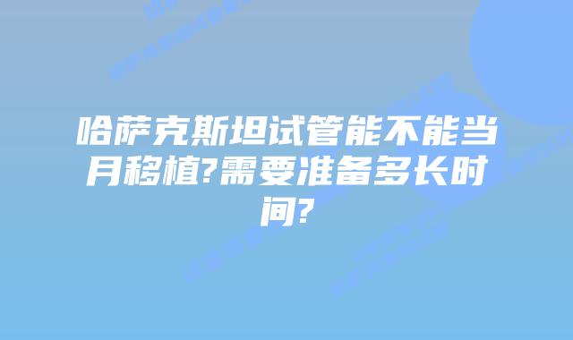 哈萨克斯坦试管能不能当月移植?需要准备多长时间?