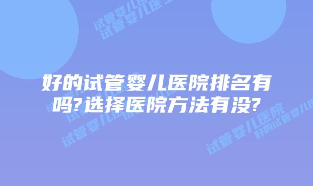 好的试管婴儿医院排名有吗?选择医院方法有没?