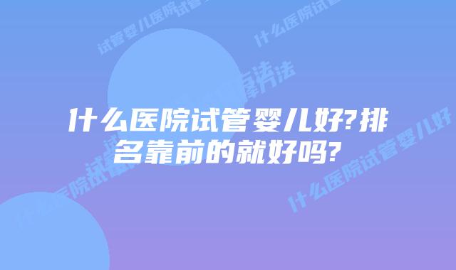 什么医院试管婴儿好?排名靠前的就好吗?