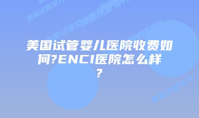 美国试管婴儿医院收费如何?ENCI医院怎么样?