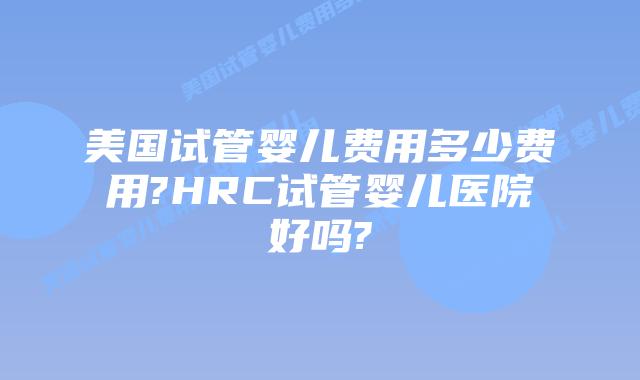 美国试管婴儿费用多少费用?HRC试管婴儿医院好吗?