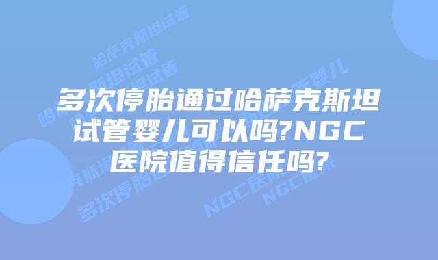 多次停胎通过哈萨克斯坦试管婴儿可以吗?NGC医院值得信任吗?
