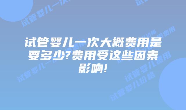 试管婴儿一次大概费用是要多少?费用受这些因素影响!