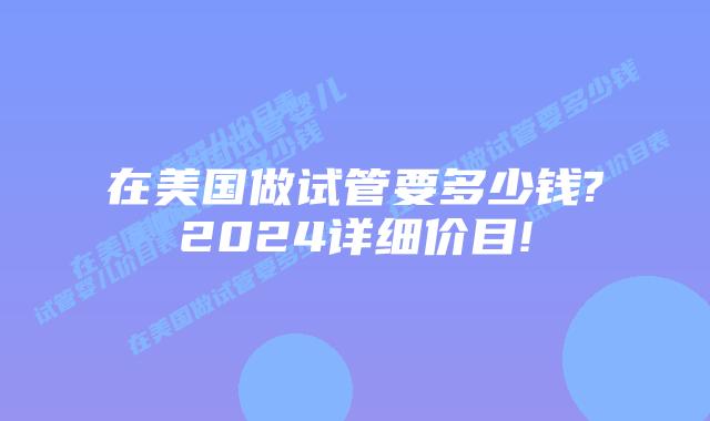 在美国做试管要多少钱?2024详细价目!