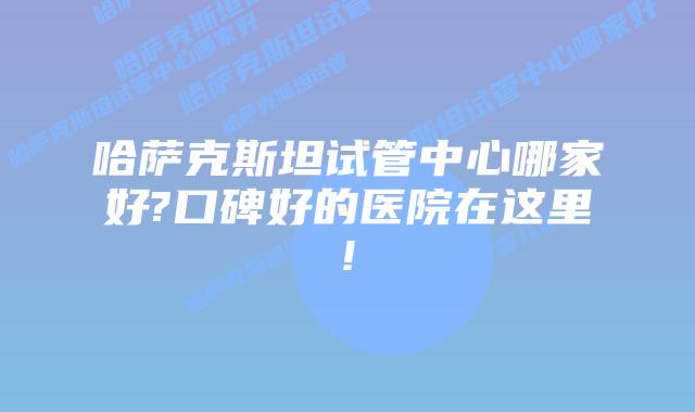 哈萨克斯坦试管中心哪家好?口碑好的医院在这里!