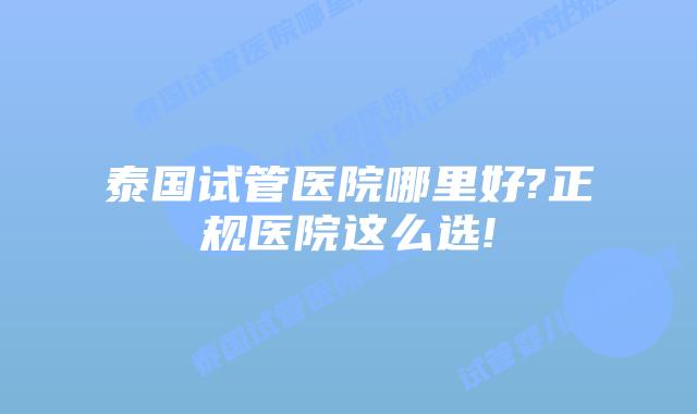 泰国试管医院哪里好?正规医院这么选!