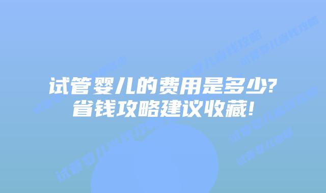 试管婴儿的费用是多少?省钱攻略建议收藏!
