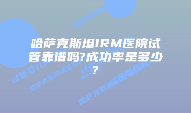 哈萨克斯坦IRM医院试管靠谱吗?成功率是多少?