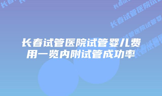 长春试管医院试管婴儿费用一览内附试管成功率