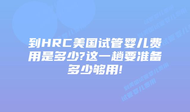 到HRC美国试管婴儿费用是多少?这一趟要准备多少够用!