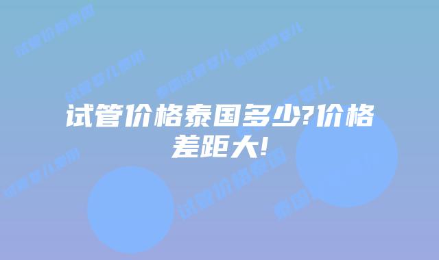 试管价格泰国多少?价格差距大!