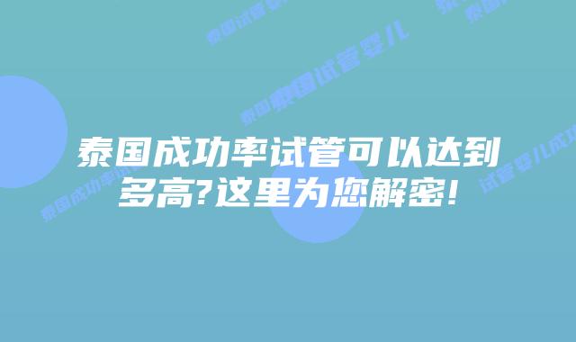 泰国成功率试管可以达到多高?这里为您解密!