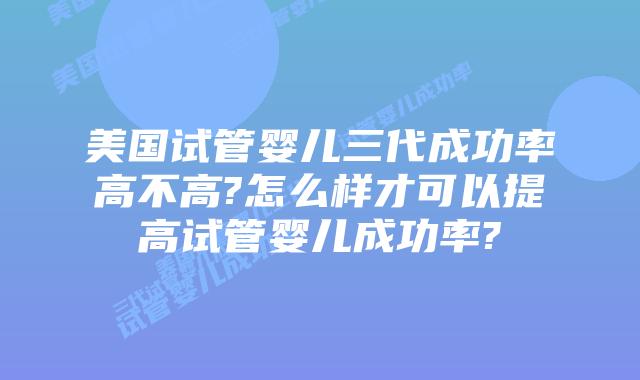 美国试管婴儿三代成功率高不高?怎么样才可以提高试管婴儿成功率?