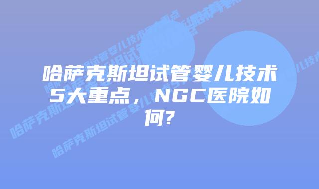 哈萨克斯坦试管婴儿技术5大重点,NGC医院如何?