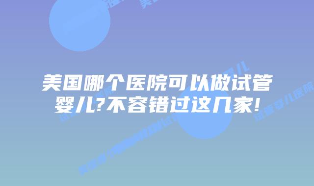 美国哪个医院可以做试管婴儿?不容错过这几家!
