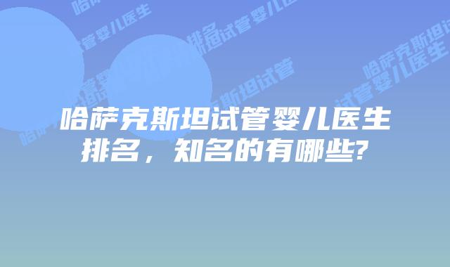 哈萨克斯坦试管婴儿医生排名，知名的有哪些?