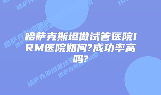 哈萨克斯坦做试管医院IRM医院如何?成功率高吗?