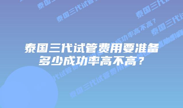 泰国三代试管费用要准备多少成功率高不高?