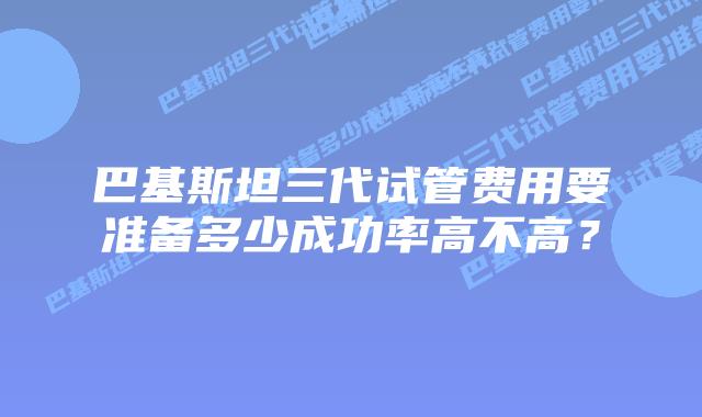 巴基斯坦三代试管费用要准备多少成功率高不高？