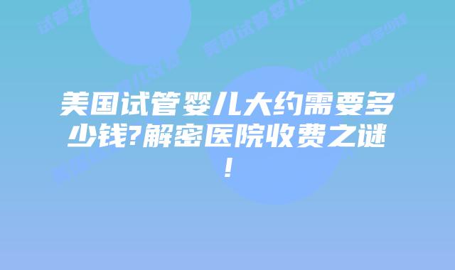 美国试管婴儿大约需要多少钱?解密医院收费之谜!