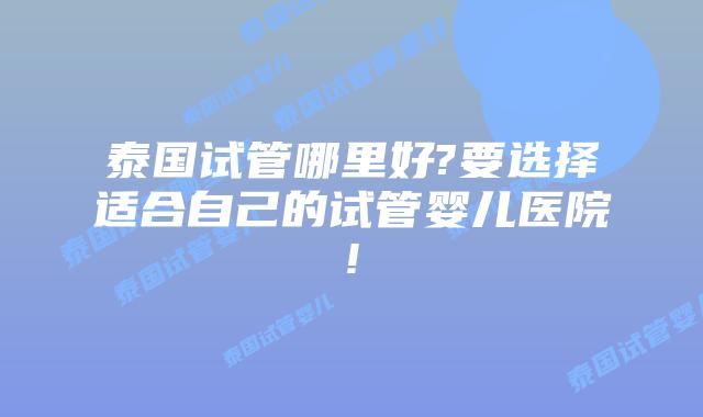 泰国试管哪里好?要选择适合自己的试管婴儿医院!