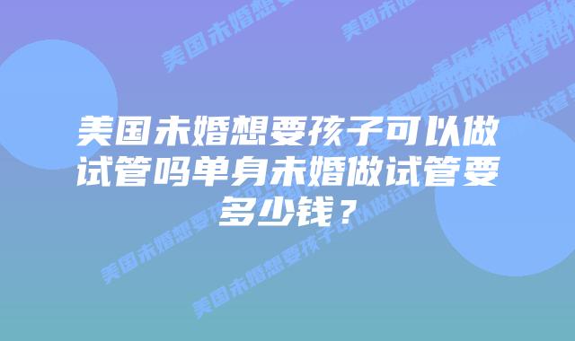 美国未婚想要孩子可以做试管吗单身未婚做试管要多少钱？