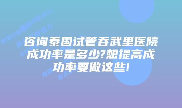 咨询泰国试管吞武里医院成功率是多少?想提高成功率要做这些!