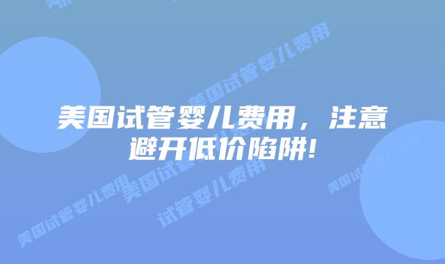 美国试管婴儿费用,注意避开低价陷阱!