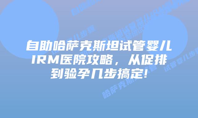 自助哈萨克斯坦试管婴儿IRM医院攻略,从促排到验孕几步搞定!