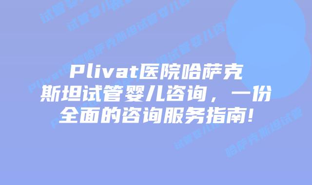 Plivat医院哈萨克斯坦试管婴儿咨询,一份全面的咨询服务指南!