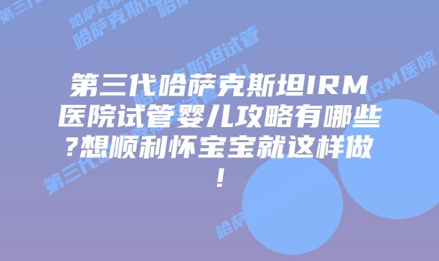 第三代哈萨克斯坦IRM医院试管婴儿攻略有哪些?想顺利怀宝宝就这样做!