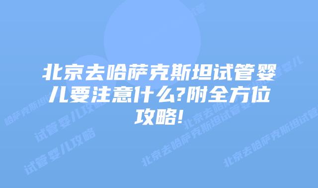 北京去哈萨克斯坦试管婴儿要注意什么?附全方位攻略!