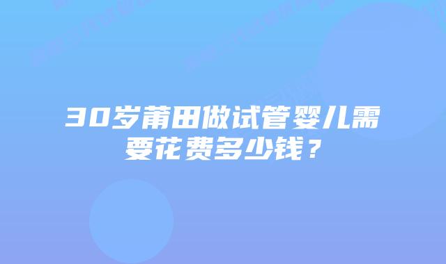 30岁莆田做试管婴儿需要花费多少钱？