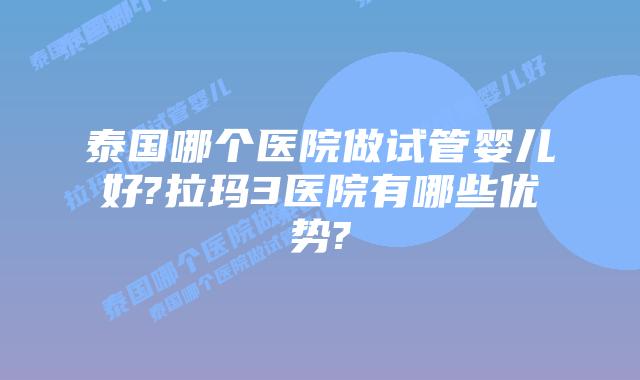 泰国哪个医院做试管婴儿好?拉玛3医院有哪些优势?