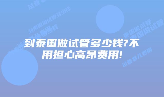 到泰国做试管多少钱?不用担心高昂费用!