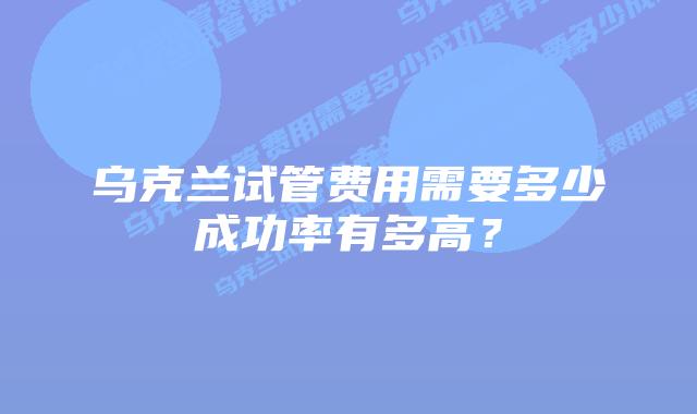 乌克兰试管费用需要多少成功率有多高?