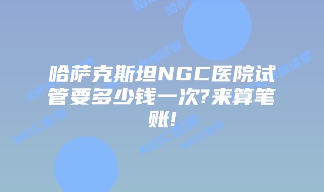 哈萨克斯坦NGC医院试管要多少钱一次?来算笔账!