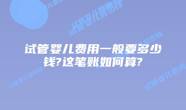 试管婴儿费用一般要多少钱?这笔账如何算?