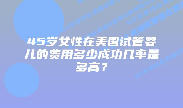 45岁女性在美国试管婴儿的费用多少成功几率是多高？