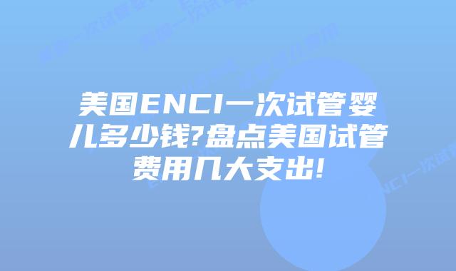 美国ENCI一次试管婴儿多少钱?盘点美国试管费用几大支出!