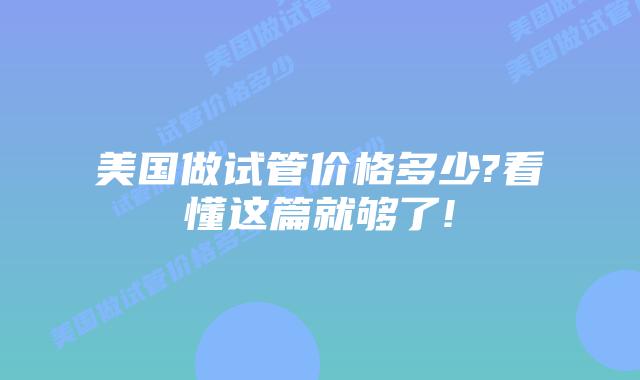 美国做试管价格多少?看懂这篇就够了!