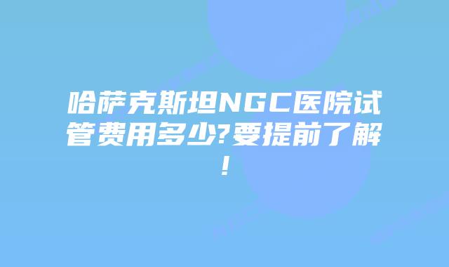哈萨克斯坦NGC医院试管费用多少?要提前了解!