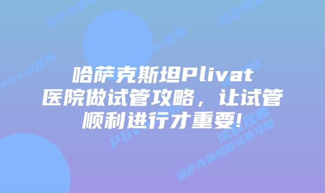 哈萨克斯坦Plivat医院做试管攻略，让试管顺利进行才重要!