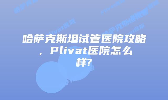 哈萨克斯坦试管医院攻略，Plivat医院怎么样?