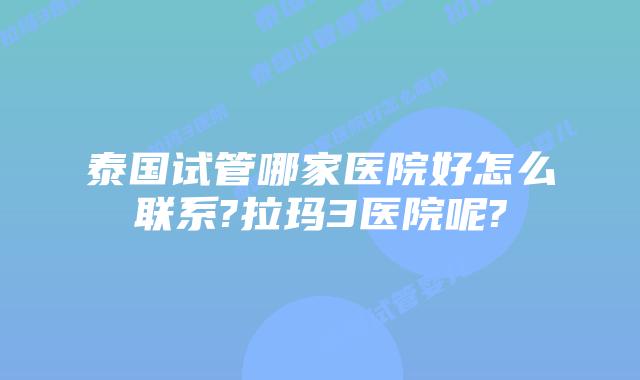 泰国试管哪家医院好怎么联系?拉玛3医院呢?